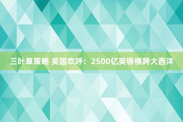 三叶草策略 英国欢呼：2500亿英镑横跨大西洋
