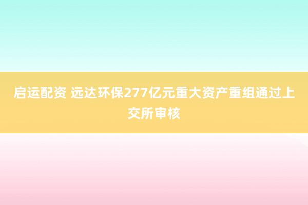 启运配资 远达环保277亿元重大资产重组通过上交所审核