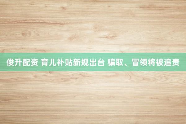 俊升配资 育儿补贴新规出台 骗取、冒领将被追责