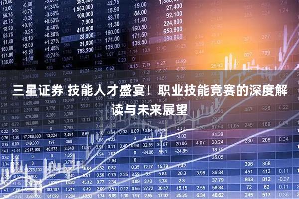 三星证券 技能人才盛宴！职业技能竞赛的深度解读与未来展望
