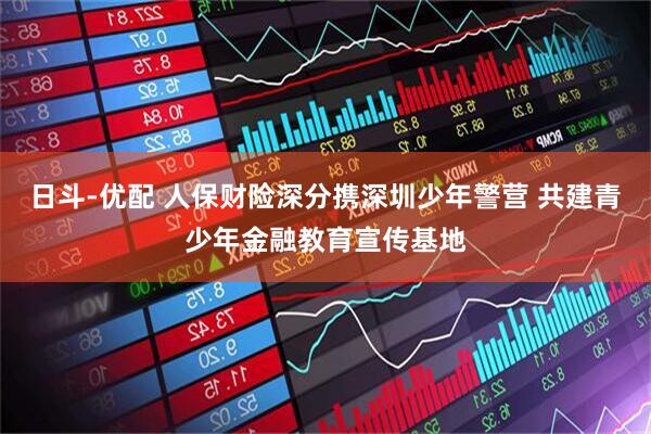 日斗-优配 人保财险深分携深圳少年警营 共建青少年金融教育宣传基地