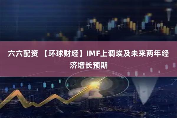 六六配资 【环球财经】IMF上调埃及未来两年经济增长预期