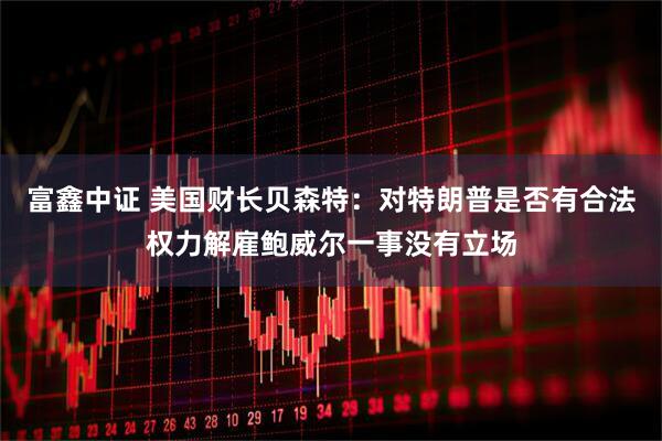 富鑫中证 美国财长贝森特：对特朗普是否有合法权力解雇鲍威尔一事没有立场