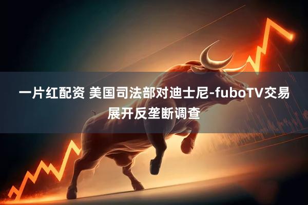一片红配资 美国司法部对迪士尼-fuboTV交易展开反垄断调查