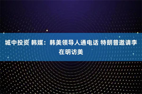 城中投资 韩媒：韩美领导人通电话 特朗普邀请李在明访美
