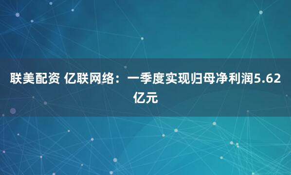 联美配资 亿联网络：一季度实现归母净利润5.62亿元