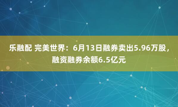 乐融配 完美世界：6月13日融券卖出5.96万股，融资融券余额6.5亿元