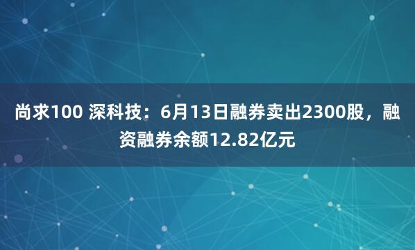 尚求100 深科技：6月13日融券卖出2300股，融资融券余额12.82亿元