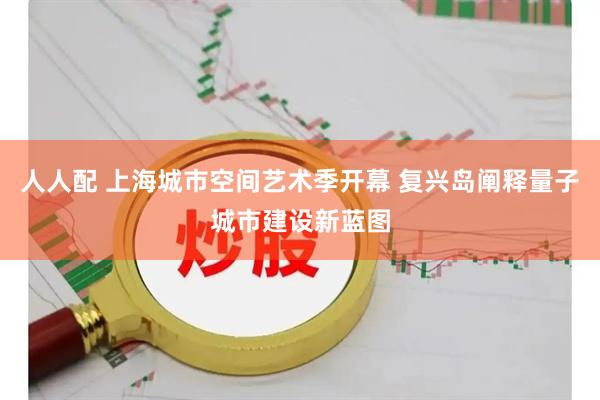 人人配 上海城市空间艺术季开幕 复兴岛阐释量子城市建设新蓝图
