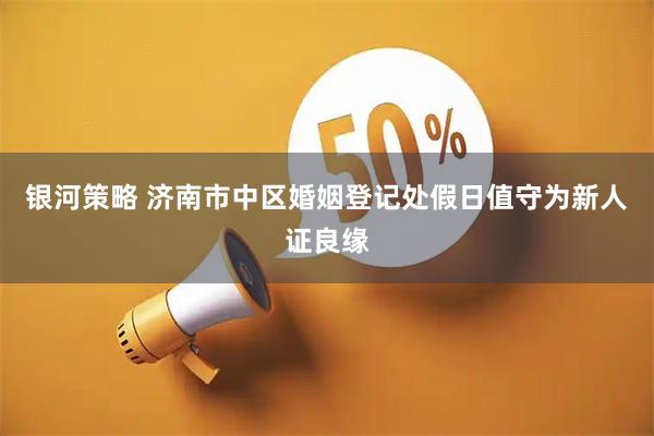 银河策略 济南市中区婚姻登记处假日值守为新人证良缘