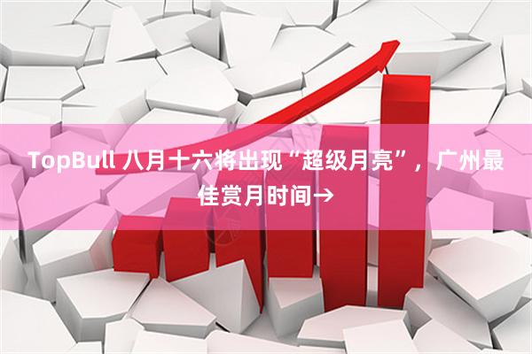TopBull 八月十六将出现“超级月亮”，广州最佳赏月时间→
