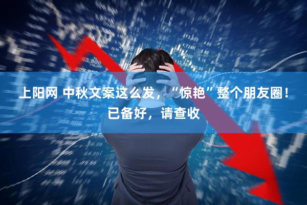 上阳网 中秋文案这么发，“惊艳”整个朋友圈！已备好，请查收