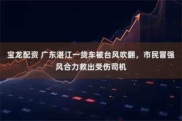 宝龙配资 广东湛江一货车被台风吹翻，市民冒强风合力救出受伤司机