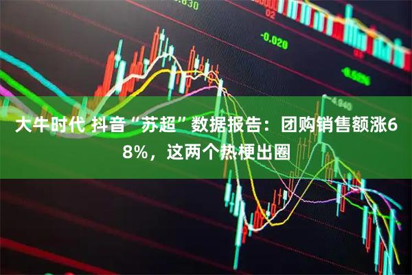 大牛时代 抖音“苏超”数据报告：团购销售额涨68%，这两个热梗出圈