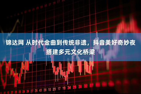 锦达网 从时代金曲到传统非遗，抖音美好奇妙夜搭建多元文化桥梁