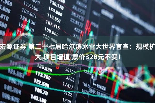 宏源证券 第二十七届哈尔滨冰雪大世界官宣：规模扩大 项目增值 票价328元不变！
