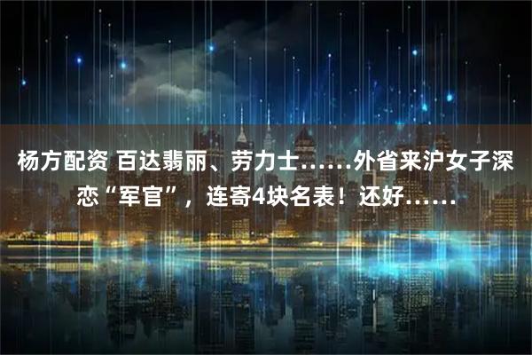 杨方配资 百达翡丽、劳力士……外省来沪女子深恋“军官”，连寄4块名表！还好……