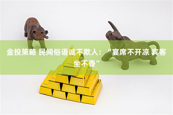 金投策略 民间俗语诚不欺人：“宴席不开凉 宾客坐不香”