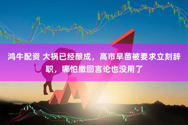 鸿牛配资 大祸已经酿成，高市早苗被要求立刻辞职，哪怕撤回言论也没用了