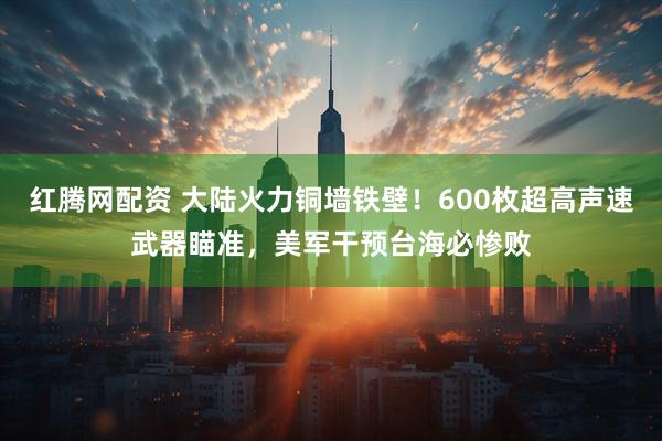 红腾网配资 大陆火力铜墙铁壁！600枚超高声速武器瞄准，美军干预台海必惨败