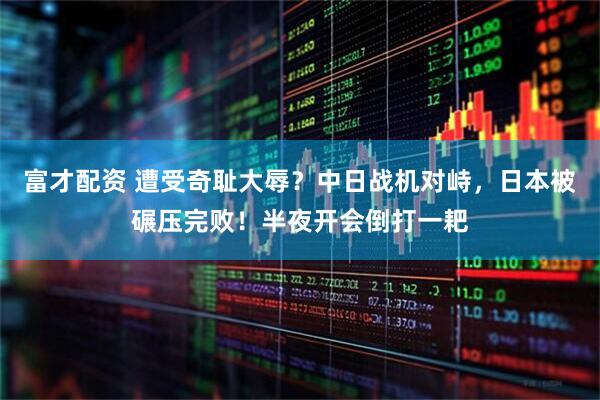 富才配资 遭受奇耻大辱？中日战机对峙，日本被碾压完败！半夜开会倒打一耙