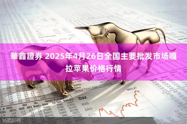華鑫證券 2025年4月26日全国主要批发市场嘎拉苹果价格行情