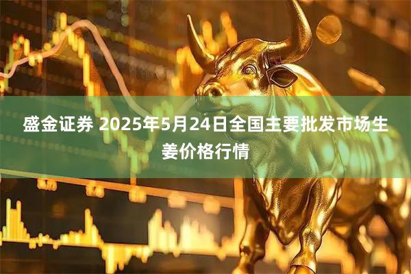 盛金证券 2025年5月24日全国主要批发市场生姜价格行情
