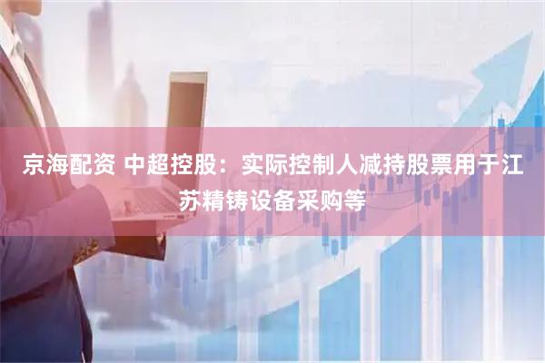 京海配资 中超控股：实际控制人减持股票用于江苏精铸设备采购等