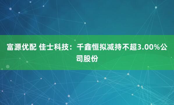 富源优配 佳士科技：千鑫恒拟减持不超3.00%公司股份