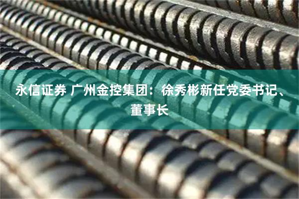 永信证券 广州金控集团：徐秀彬新任党委书记、董事长
