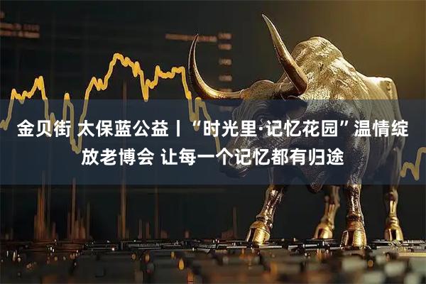 金贝街 太保蓝公益丨“时光里·记忆花园”温情绽放老博会 让每一个记忆都有归途