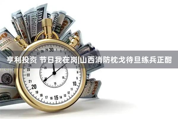亨利投资 节日我在岗|山西消防枕戈待旦练兵正酣