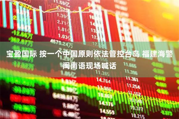 宝盈国际 按一个中国原则依法管控台岛 福建海警闽南语现场喊话