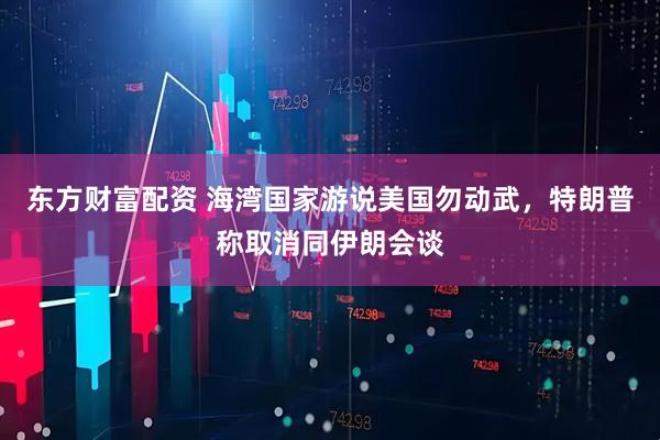 东方财富配资 海湾国家游说美国勿动武，特朗普称取消同伊朗会谈