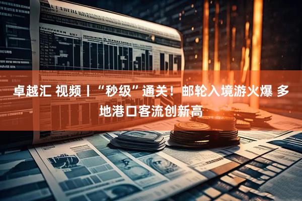 卓越汇 视频丨“秒级”通关！邮轮入境游火爆 多地港口客流创新高
