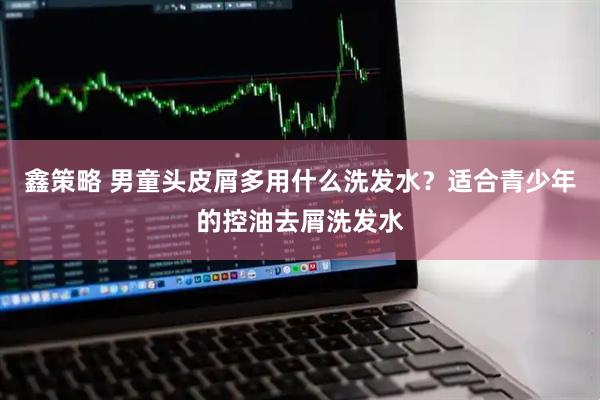 鑫策略 男童头皮屑多用什么洗发水？适合青少年的控油去屑洗发水