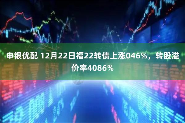 申银优配 12月22日福22转债上涨046%，转股溢价率4086%