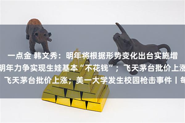 一点金 韩文秀：明年将根据形势变化出台实施增量政策；国家医保局：明年力争实现生娃基本“不花钱”；飞天茅台批价上涨；美一大学发生校园枪击事件丨每经早参