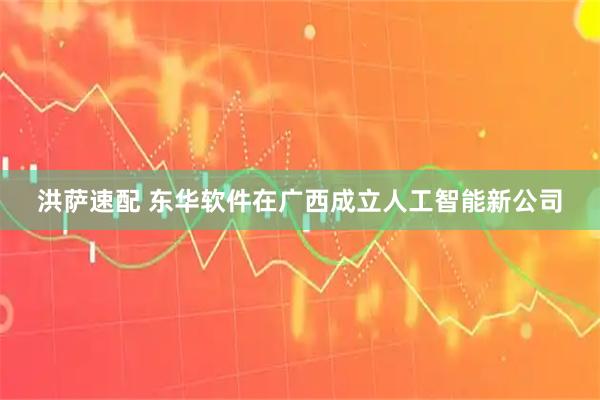洪萨速配 东华软件在广西成立人工智能新公司
