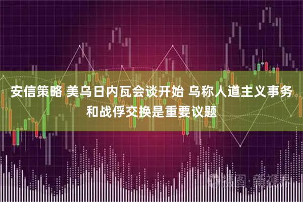 安信策略 美乌日内瓦会谈开始 乌称人道主义事务和战俘交换是重要议题