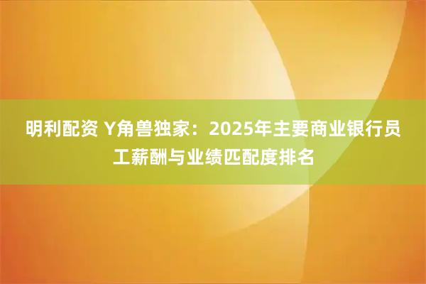 明利配资 Y角兽独家:2025年主要商业银行员工薪酬与业绩匹配度排名